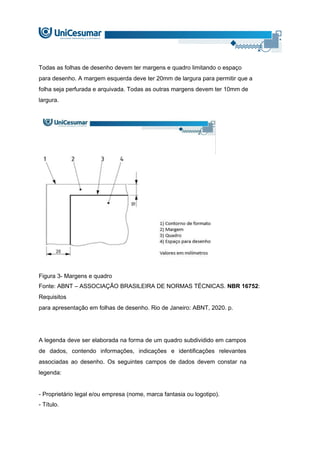Todas as folhas de desenho devem ter margens e quadro limitando o espaço
para desenho. A margem esquerda deve ter 20mm de largura para permitir que a
folha seja perfurada e arquivada. Todas as outras margens devem ter 10mm de
largura.
Figura 3- Margens e quadro
Fonte: ABNT – ASSOCIAÇÃO BRASILEIRA DE NORMAS TÉCNICAS. NBR 16752:
Requisitos
para apresentação em folhas de desenho. Rio de Janeiro: ABNT, 2020. p.
A legenda deve ser elaborada na forma de um quadro subdividido em campos
de dados, contendo informações, indicações e identificações relevantes
associadas ao desenho. Os seguintes campos de dados devem constar na
legenda:
- Proprietário legal e/ou empresa (nome, marca fantasia ou logotipo).
- Título.
 