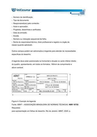 - Número de identificação.
- Tipo de documento.
- Responsável(eis) pelo conteúdo.
- Autor e aprovador.
- Projetista, desenhista e verificador.
- Data da emissão.
- Escala.
- Número ou indicação sequencial da folha.
- Nome do responsável técnico, título profissional e registro no órgão de
classe (quando aplicável).
Outros campos podem ser adicionados à legenda para atender às necessidades
específicas do desenho.
A legenda deve estar posicionada na horizontal e situada no canto inferior direito
do quadro, apresentando, em todos os formatos, 180mm de comprimento e
altura variável.
Figura 4- Exemplo de legenda
Fonte: ABNT – ASSOCIAÇÃO BRASILEIRA DE NORMAS TÉCNICAS. NBR 16752:
Requisitos
para apresentação em folhas de desenho. Rio de Janeiro: ABNT, 2020. p.
 