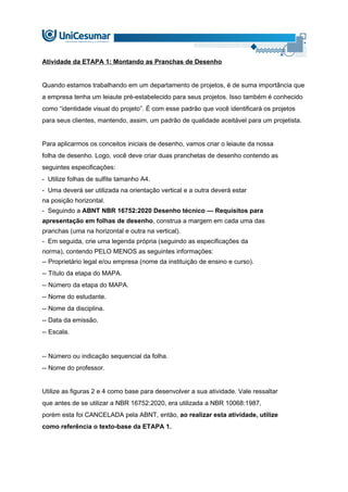 Atividade da ETAPA 1: Montando as Pranchas de Desenho
Quando estamos trabalhando em um departamento de projetos, é de suma importância que
a empresa tenha um leiaute pré-estabelecido para seus projetos. Isso também é conhecido
como “identidade visual do projeto”. É com esse padrão que você identificará os projetos
para seus clientes, mantendo, assim, um padrão de qualidade aceitável para um projetista.
Para aplicarmos os conceitos iniciais de desenho, vamos criar o leiaute da nossa
folha de desenho. Logo, você deve criar duas pranchetas de desenho contendo as
seguintes especificações:
- Utilize folhas de sulfite tamanho A4.
- Uma deverá ser utilizada na orientação vertical e a outra deverá estar
na posição horizontal.
- Seguindo a ABNT NBR 16752:2020 Desenho técnico — Requisitos para
apresentação em folhas de desenho, construa a margem em cada uma das
pranchas (uma na horizontal e outra na vertical).
- Em seguida, crie uma legenda própria (seguindo as especificações da
norma), contendo PELO MENOS as seguintes informações:
-- Proprietário legal e/ou empresa (nome da instituição de ensino e curso).
-- Título da etapa do MAPA.
-- Número da etapa do MAPA.
-- Nome do estudante.
-- Nome da disciplina.
-- Data da emissão.
-- Escala.
-- Número ou indicação sequencial da folha.
-- Nome do professor.
Utilize as figuras 2 e 4 como base para desenvolver a sua atividade. Vale ressaltar
que antes de se utilizar a NBR 16752:2020, era utilizada a NBR 10068:1987,
porém esta foi CANCELADA pela ABNT, então, ao realizar esta atividade, utilize
como referência o texto-base da ETAPA 1.
 