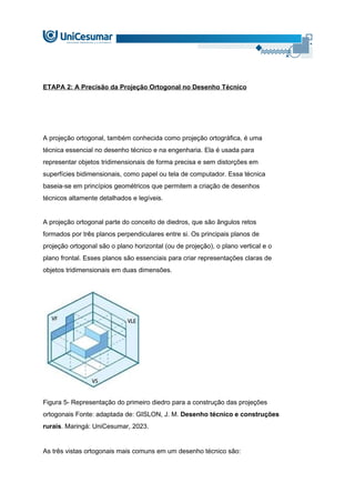 ETAPA 2: A Precisão da Projeção Ortogonal no Desenho Técnico
A projeção ortogonal, também conhecida como projeção ortográfica, é uma
técnica essencial no desenho técnico e na engenharia. Ela é usada para
representar objetos tridimensionais de forma precisa e sem distorções em
superfícies bidimensionais, como papel ou tela de computador. Essa técnica
baseia-se em princípios geométricos que permitem a criação de desenhos
técnicos altamente detalhados e legíveis.
A projeção ortogonal parte do conceito de diedros, que são ângulos retos
formados por três planos perpendiculares entre si. Os principais planos de
projeção ortogonal são o plano horizontal (ou de projeção), o plano vertical e o
plano frontal. Esses planos são essenciais para criar representações claras de
objetos tridimensionais em duas dimensões.
Figura 5- Representação do primeiro diedro para a construção das projeções
ortogonais Fonte: adaptada de: GISLON, J. M. Desenho técnico e construções
rurais. Maringá: UniCesumar, 2023.
As três vistas ortogonais mais comuns em um desenho técnico são:
 