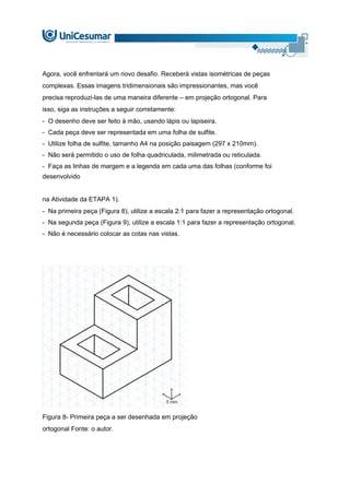 Agora, você enfrentará um novo desafio. Receberá vistas isométricas de peças
complexas. Essas imagens tridimensionais são impressionantes, mas você
precisa reproduzi-las de uma maneira diferente – em projeção ortogonal. Para
isso, siga as instruções a seguir corretamente:
- O desenho deve ser feito à mão, usando lápis ou lapiseira.
- Cada peça deve ser representada em uma folha de sulfite.
- Utilize folha de sulfite, tamanho A4 na posição paisagem (297 x 210mm).
- Não será permitido o uso de folha quadriculada, milimetrada ou reticulada.
- Faça as linhas de margem e a legenda em cada uma das folhas (conforme foi
desenvolvido
na Atividade da ETAPA 1).
- Na primeira peça (Figura 8), utilize a escala 2:1 para fazer a representação ortogonal.
- Na segunda peça (Figura 9), utilize a escala 1:1 para fazer a representação ortogonal.
- Não é necessário colocar as cotas nas vistas.
Figura 8- Primeira peça a ser desenhada em projeção
ortogonal Fonte: o autor.
 