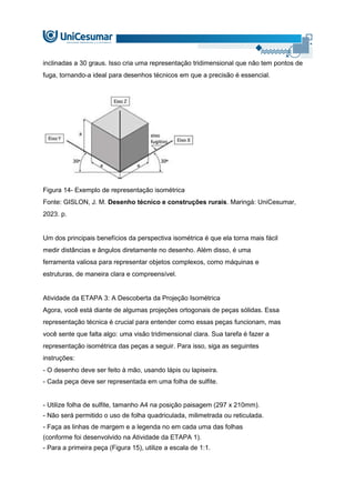 inclinadas a 30 graus. Isso cria uma representação tridimensional que não tem pontos de
fuga, tornando-a ideal para desenhos técnicos em que a precisão é essencial.
Figura 14- Exemplo de representação isométrica
Fonte: GISLON, J. M. Desenho técnico e construções rurais. Maringá: UniCesumar,
2023. p.
Um dos principais benefícios da perspectiva isométrica é que ela torna mais fácil
medir distâncias e ângulos diretamente no desenho. Além disso, é uma
ferramenta valiosa para representar objetos complexos, como máquinas e
estruturas, de maneira clara e compreensível.
Atividade da ETAPA 3: A Descoberta da Projeção Isométrica
Agora, você está diante de algumas projeções ortogonais de peças sólidas. Essa
representação técnica é crucial para entender como essas peças funcionam, mas
você sente que falta algo: uma visão tridimensional clara. Sua tarefa é fazer a
representação isométrica das peças a seguir. Para isso, siga as seguintes
instruções:
- O desenho deve ser feito à mão, usando lápis ou lapiseira.
- Cada peça deve ser representada em uma folha de sulfite.
- Utilize folha de sulfite, tamanho A4 na posição paisagem (297 x 210mm).
- Não será permitido o uso de folha quadriculada, milimetrada ou reticulada.
- Faça as linhas de margem e a legenda no em cada uma das folhas
(conforme foi desenvolvido na Atividade da ETAPA 1).
- Para a primeira peça (Figura 15), utilize a escala de 1:1.
 
