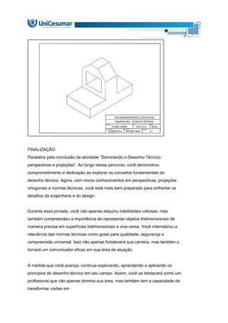 FINALIZAÇÃO
Parabéns pela conclusão da atividade “Dominando o Desenho Técnico:
perspectivas e projeções”. Ao longo desse percurso, você demonstrou
comprometimento e dedicação ao explorar os conceitos fundamentais do
desenho técnico. Agora, com novos conhecimentos em perspectivas, projeções
ortogonais e normas técnicas, você está mais bem preparado para enfrentar os
desafios da engenharia e do design.
Durante essa jornada, você não apenas adquiriu habilidades valiosas, mas
também compreendeu a importância de representar objetos tridimensionais de
maneira precisa em superfícies bidimensionais e vice-versa. Você internalizou a
relevância das normas técnicas como guias para qualidade, segurança e
compreensão universal. Isso não apenas fortalecerá sua carreira, mas também o
tornará um comunicador eficaz em sua área de atuação.
À medida que você avança, continue explorando, aprendendo e aplicando os
princípios do desenho técnico em seu campo. Assim, você se destacará como um
profissional que não apenas domina sua área, mas também tem a capacidade de
transformar visões em
 
