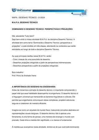 MAPA - DESENHO TÉCNICO - 51/2024
M.A.P.A. DESENHO TÉCNICO
DOMINANDO O DESENHO TÉCNICO: PERSPECTIVAS E PROJEÇÕES
Olá, estudante! Tudo bem?
Seja bem-vindo à nossa atividade M.A.P.A. da disciplina Desenho Técnico. A
atividade tem como tema “Dominando o Desenho Técnico: perspectivas e
projeções”, e está dividida em três etapas, abordando os conteúdos que serão
estudados ao longo de toda a disciplina Desenho Técnico.
As suas principais tarefas nesse M.A.P.A. serão:
- Criar o leiaute de uma prancheta de desenho.
- Desenhar projeções ortogonais a partir de perspectivas tridimensionais.
- Desenhar perspectivas a partir de projeções ortogonais.
Bom trabalho!
Prof. Plínio de Andrade Vieira
A IMPORTÂNCIA DO DESENHO NA ENGENHARIA
Antes de iniciarmos a jornada do desenho técnico, é importante compreender o
papel vital que essa habilidade desempenha na engenharia. O desenho técnico é
a linguagem universal que transcende as barreiras linguísticas e culturais. Ele
permite que engenheiros comuniquem ideias complexas, projetem estruturas
seguras e colaborem de maneira eficiente.
Imagine-se como um arquiteto do mundo físico, traduzindo conceitos abstratos em
representações visuais tangíveis. O desenho técnico não é apenas uma
ferramenta; é uma forma de pensar, uma maneira de enxergar o mundo com
precisão. Cada linha e medida têm significado, e a clareza é fundamental.
À medida que avançamos nesta atividade, lembre-se de que você está dominando
 