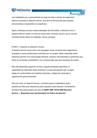 uma habilidade que o acompanhará ao longo de toda a carreira de engenheiro.
Aprecie a jornada do desenho técnico, pois ela lhe abrirá portas para projetos
emocionantes e impactantes na engenharia.
Agora, embarque conosco nesta exploração das dimensões e descubra como o
desenho técnico molda o mundo ao nosso redor, tornando visível o que é invisível
e transformando ideias em realidade. Vamos começar!
ETAPA 1: Iniciando no Desenho Técnico
O desenho técnico serve como uma linguagem visual universal entre engenheiros,
arquitetos e outros profissionais envolvidos em um projeto. Saber interpretar esses
desenhos permite uma comunicação eficiente, evitando mal-entendidos e garantindo que
todos os envolvidos compartilhem uma compreensão clara dos requisitos do projeto.
Eles são elaborados seguindo normas e regulamentações específicas. A
capacidade de interpretar essas diretrizes é crucial para garantir que o projeto
esteja em conformidade com padrões industriais, códigos de construção e
regulamentos governamentais.
Para se iniciar um desenho técnico, o primeiro passo é estabelecer qual o
tamanho da folha que utilizaremos para reproduzir esse desenho. Os tamanhos
de folhas são padronizados por meio da ABNT NBR 16752:2020 Desenho
técnico — Requisitos para apresentação em folhas de desenho.
 