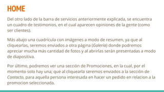 HOME
Del otro lado de la barra de servicios anteriormente explicada, se encuentra
un cuadro de testimonios, en el cual aparecen opiniones de la gente (como
ser clientes).
Más abajo una cuadrícula con imágenes a modo de resumen, ya que al
cliquearlas, seremos enviados a otra página (Galería) donde podremos
apreciar mucha más cantidad de fotos y al abrirlas serán presentadas a modo
de diapositiva.
Por último, podremos ver una sección de Promociones, en la cual, por el
momento solo hay una; que al cliquearla seremos enviados a la sección de
Contacto, para aquella persona interesada en hacer un pedido en relacion a la
promocion seleccionada.
 