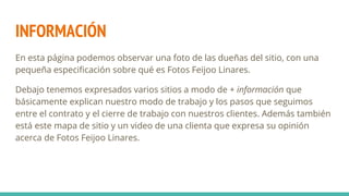 INFORMACIÓN
En esta página podemos observar una foto de las dueñas del sitio, con una
pequeña especificación sobre qué es Fotos Feijoo Linares.
Debajo tenemos expresados varios sitios a modo de + información que
básicamente explican nuestro modo de trabajo y los pasos que seguimos
entre el contrato y el cierre de trabajo con nuestros clientes. Además también
está este mapa de sitio y un video de una clienta que expresa su opinión
acerca de Fotos Feijoo Linares.
 