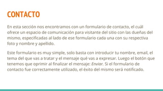 CONTACTO
En esta sección nos encontramos con un formulario de contacto, el cuál
ofrece un espacio de comunicación para visitante del sitio con las dueñas del
mismo, especificadas al lado de ese formulario cada una con su respectiva
foto y nombre y apellido.
Este formulario es muy simple, solo basta con introducir tu nombre, email, el
tema del que vas a tratar y el mensaje qué vas a expresar. Luego el botón que
tenemos que oprimir al finalizar el mensaje: Enviar. Si el formulario de
contacto fue correctamente utilizado, el éxito del mismo será notificado.
 