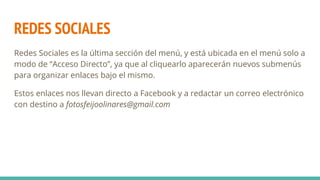 REDES SOCIALES
Redes Sociales es la última sección del menú, y está ubicada en el menú solo a
modo de “Acceso Directo”, ya que al cliquearlo aparecerán nuevos submenús
para organizar enlaces bajo el mismo.
Estos enlaces nos llevan directo a Facebook y a redactar un correo electrónico
con destino a fotosfeijoolinares@gmail.com
 