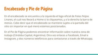 Encabezado y Pie de Página
En el encabezado se encuentra a la izquierda el logo oficial de Fotos Feijoo
Linares, el cual nos llevará a Home si lo cliqueamos, y a la derecha la barra de
menús. Cabe decir que el encabezado se mantiene sujeto a la pantalla del
sitio sin importar en qué menú estemos posicionados.
En el Pie de Página podemos encontrar información sobre nuestra zona de
trabajo (Córdoba Capital, Argentina). Otra vez enlaces a Facebook, Email e
Instagram, y dos números telefónicos para contactarse a través de Whatsapp.
 
