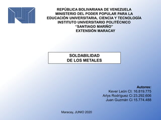 REPÚBLICA BOLIVARIANA DE VENEZUELA
MINISTERIO DEL PODER POPULAR PARA LA
EDUCACIÓN UNIVERSITARIA, CIENCIA Y TECNOLOGÍA
INSTITUTO UNIVERSITARIO POLITÉCNICO
“SANTIAGO MARIÑO”
EXTENSIÓN MARACAY
SOLDABILIDAD
DE LOS METALES
Maracay, JUNIO 2020
Autores:
Kever León CI: 16.819.775
Arlys Rodríguez Ci 23.292.606
Juan Guzmán Ci 15.774.488
 
