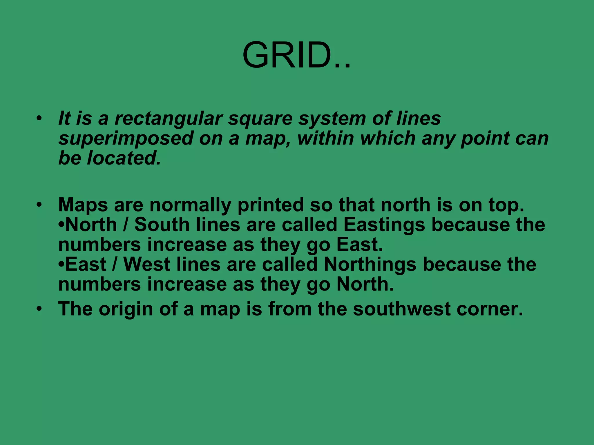 GRID.. It is a rectangular square system of lines superimposed on a map, within which any point can be located. Maps are normally printed so that north is on top. •North / South lines are called Eastings because the numbers increase as they go East. •East / West lines are called Northings because the numbers increase as they go North. The origin of a map is from the southwest corner. 