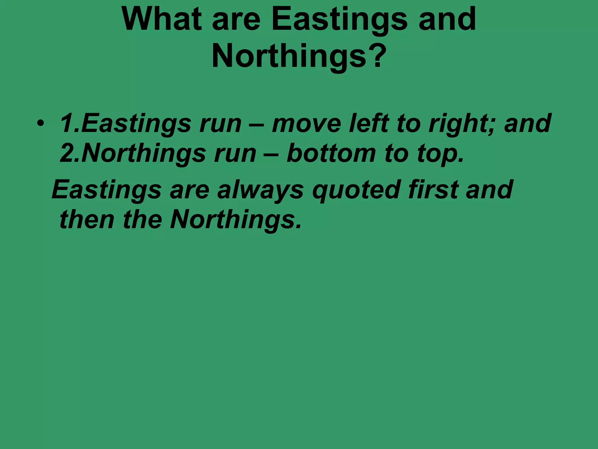 What are Eastings and Northings? 1.Eastings run – move left to right; and 2.Northings run – bottom to top. Eastings are always quoted first and then the Northings. 