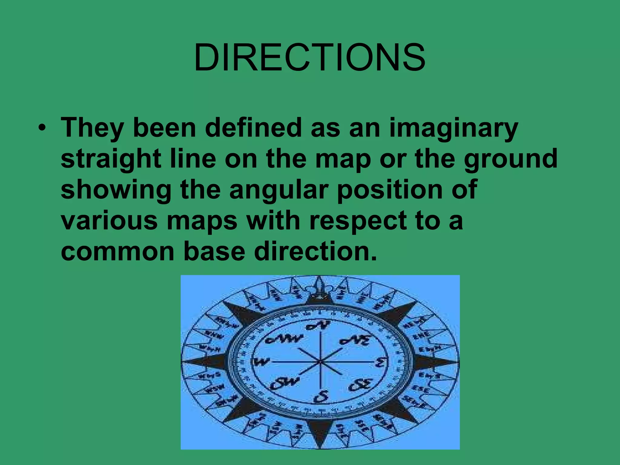 DIRECTIONS They been defined as an imaginary straight line on the map or the ground showing the angular position of various maps with respect to a common base direction.    