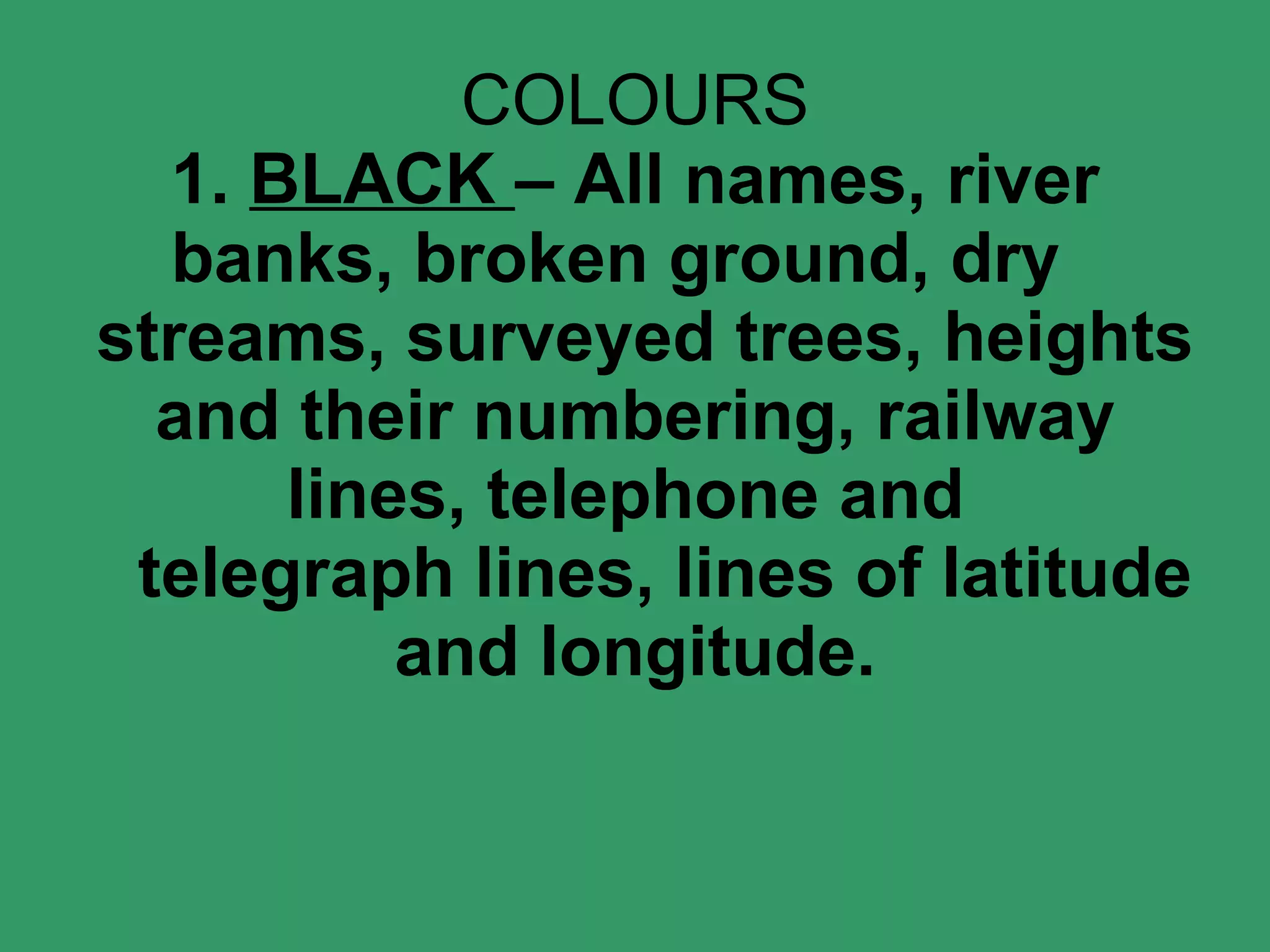 COLOURS 1.  BLACK  – All names, river banks, broken ground, dry   streams, surveyed trees, heights and their numbering, railway lines, telephone and    telegraph lines, lines of latitude and longitude. 