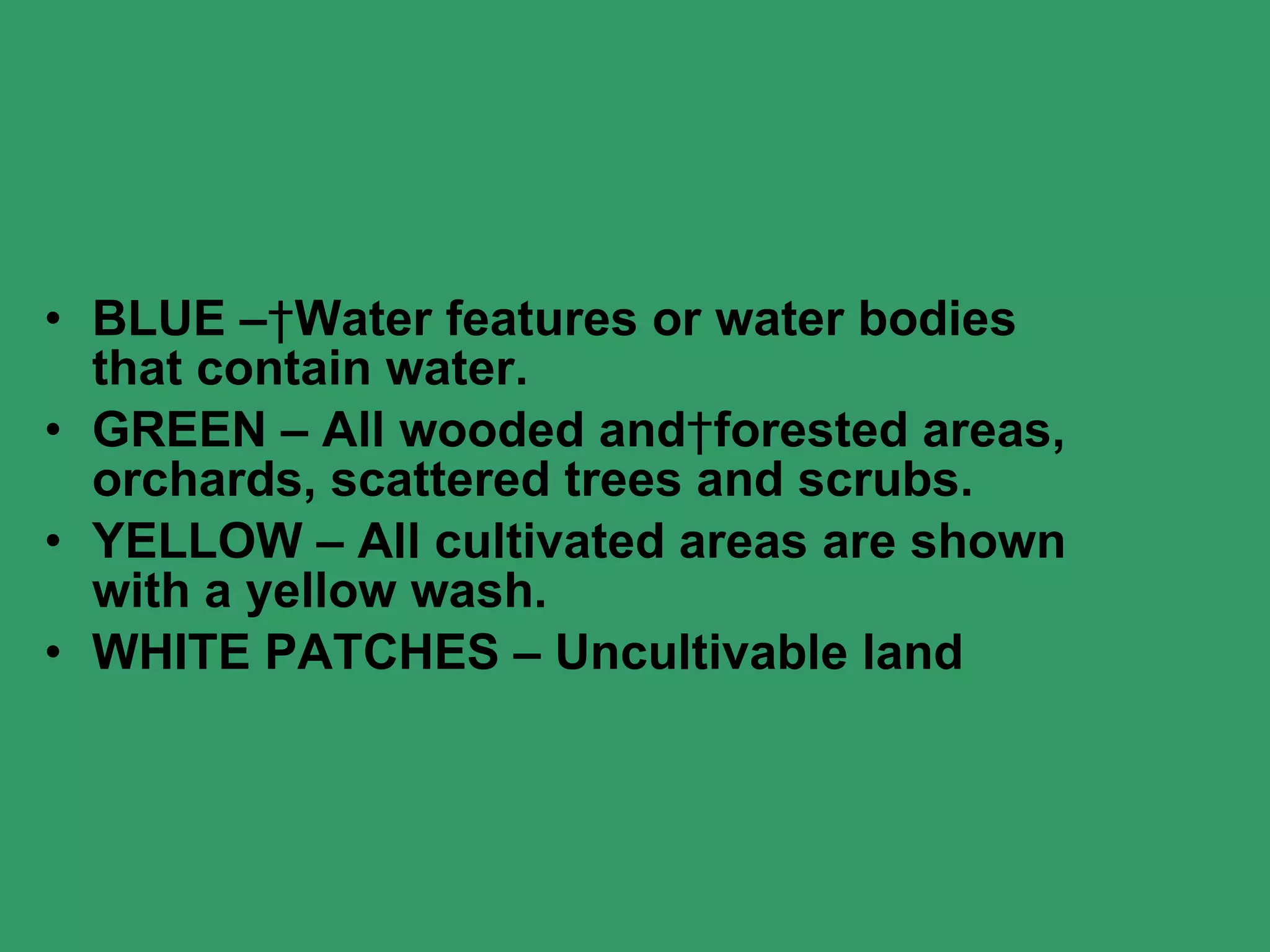 BLUE –   Water features or water bodies that contain water. GREEN – All wooded and   forested areas, orchards, scattered trees and scrubs. YELLOW – All cultivated areas are shown with a yellow wash. WHITE PATCHES – Uncultivable land 