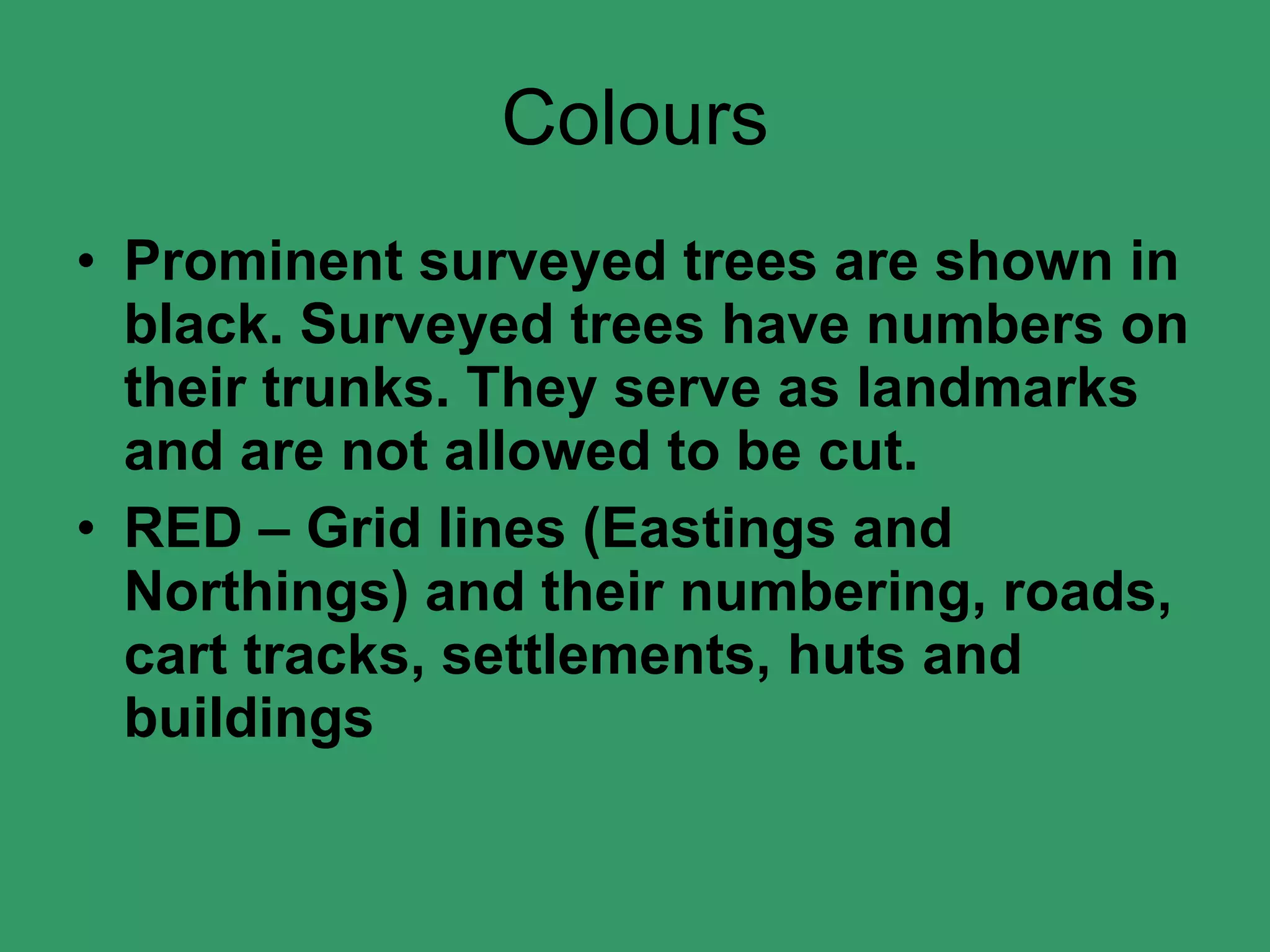 Colours Prominent surveyed trees are shown in black. Surveyed trees have numbers on their trunks. They serve as landmarks and are not allowed to be cut. RED – Grid lines (Eastings and Northings) and their numbering, roads, cart tracks, settlements, huts and buildings 