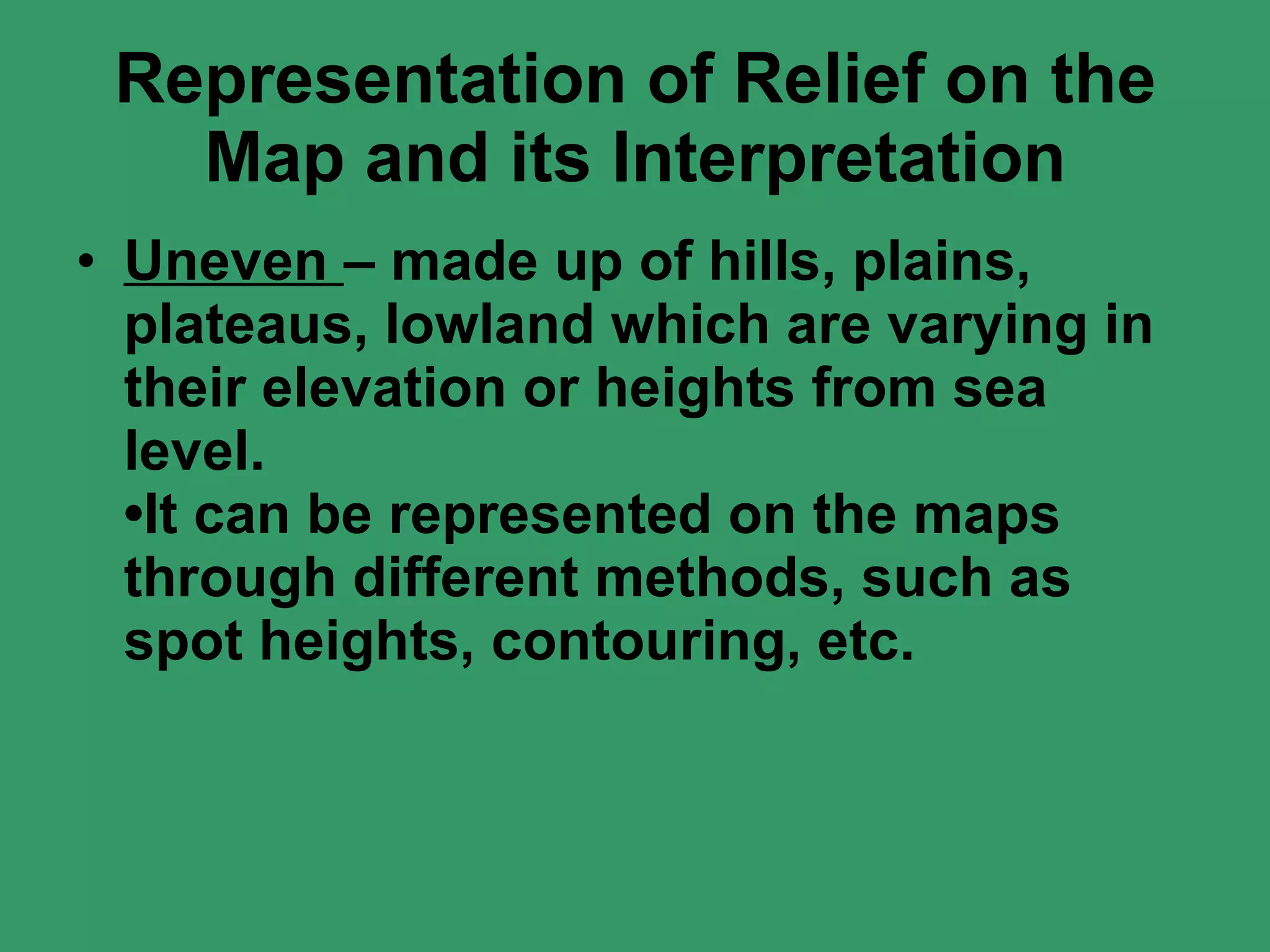 Representation of Relief on the Map and its Interpretation Uneven  – made up of hills, plains, plateaus, lowland which are varying in their elevation or heights from sea level. •It can be represented on the maps through different methods, such as spot heights, contouring, etc. 