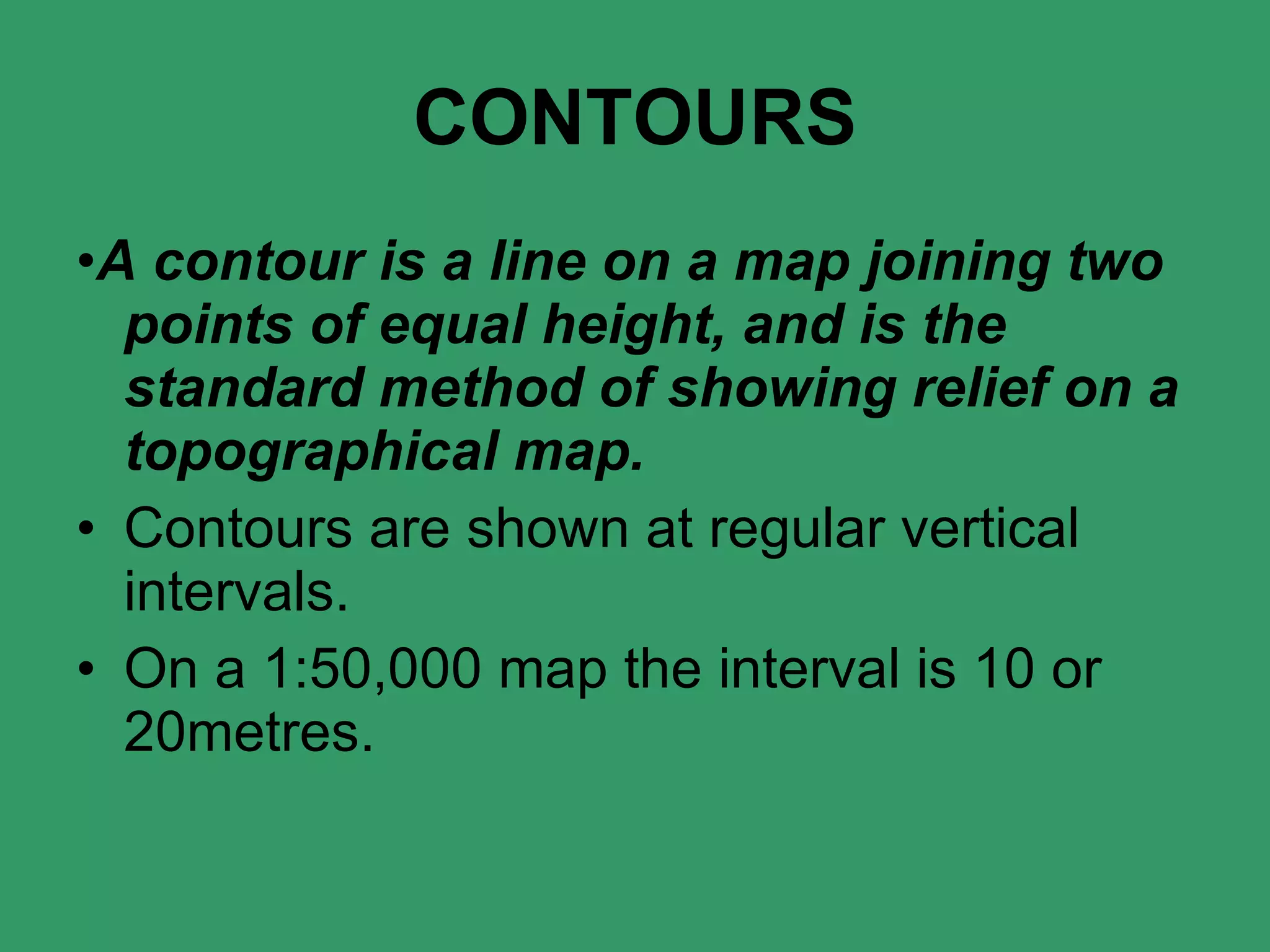 CONTOURS • A contour is a line on a map joining two points of equal height, and is the standard method of showing relief on a topographical map. Contours are shown at regular vertical intervals. On a 1:50,000 map the interval is 10 or 20metres. 