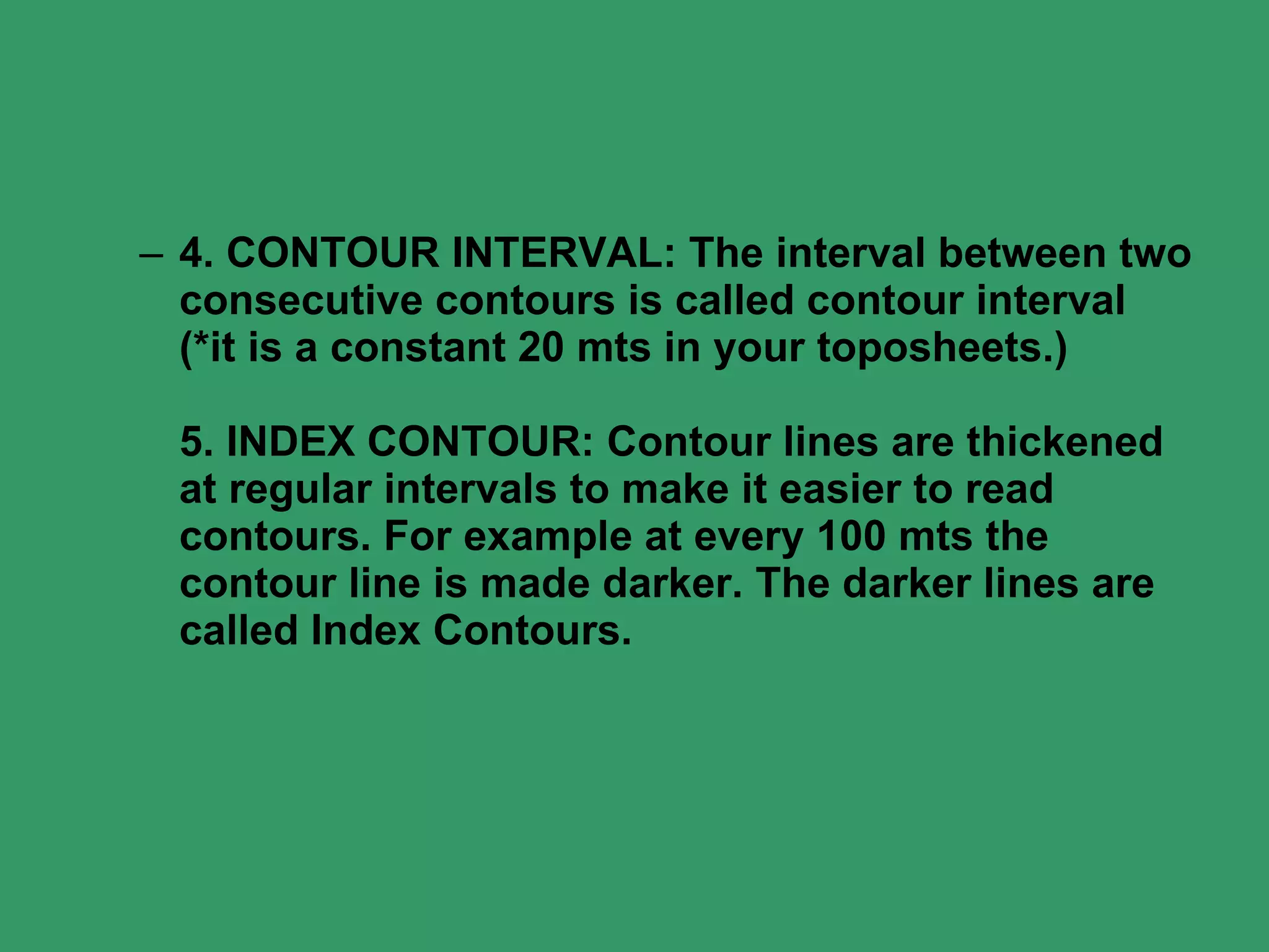 4. CONTOUR INTERVAL: The interval between two consecutive contours is called contour interval (*it is a constant 20 mts in your toposheets.)  5. INDEX CONTOUR: Contour lines are thickened at regular intervals to make it easier to read contours. For example at every 100 mts the contour line is made darker. The darker lines are called Index Contours.  