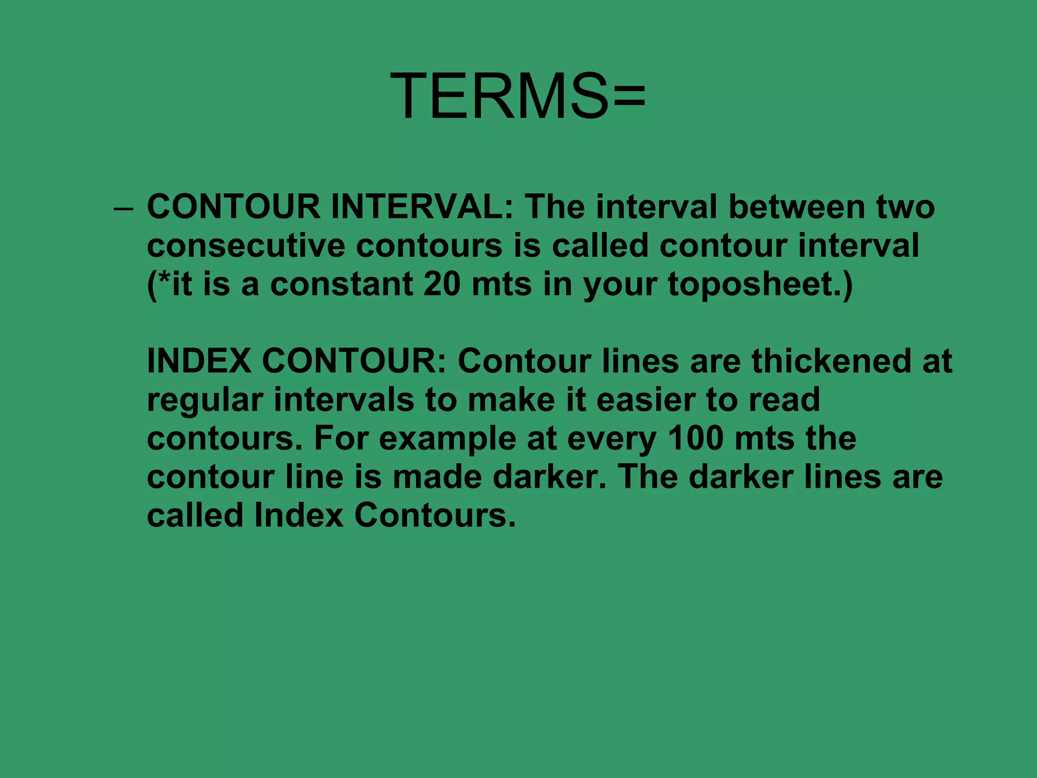 TERMS= CONTOUR INTERVAL: The interval between two consecutive contours is called contour interval (*it is a constant 20 mts in your toposheet.)  INDEX CONTOUR: Contour lines are thickened at regular intervals to make it easier to read contours. For example at every 100 mts the contour line is made darker. The darker lines are called Index Contours.  