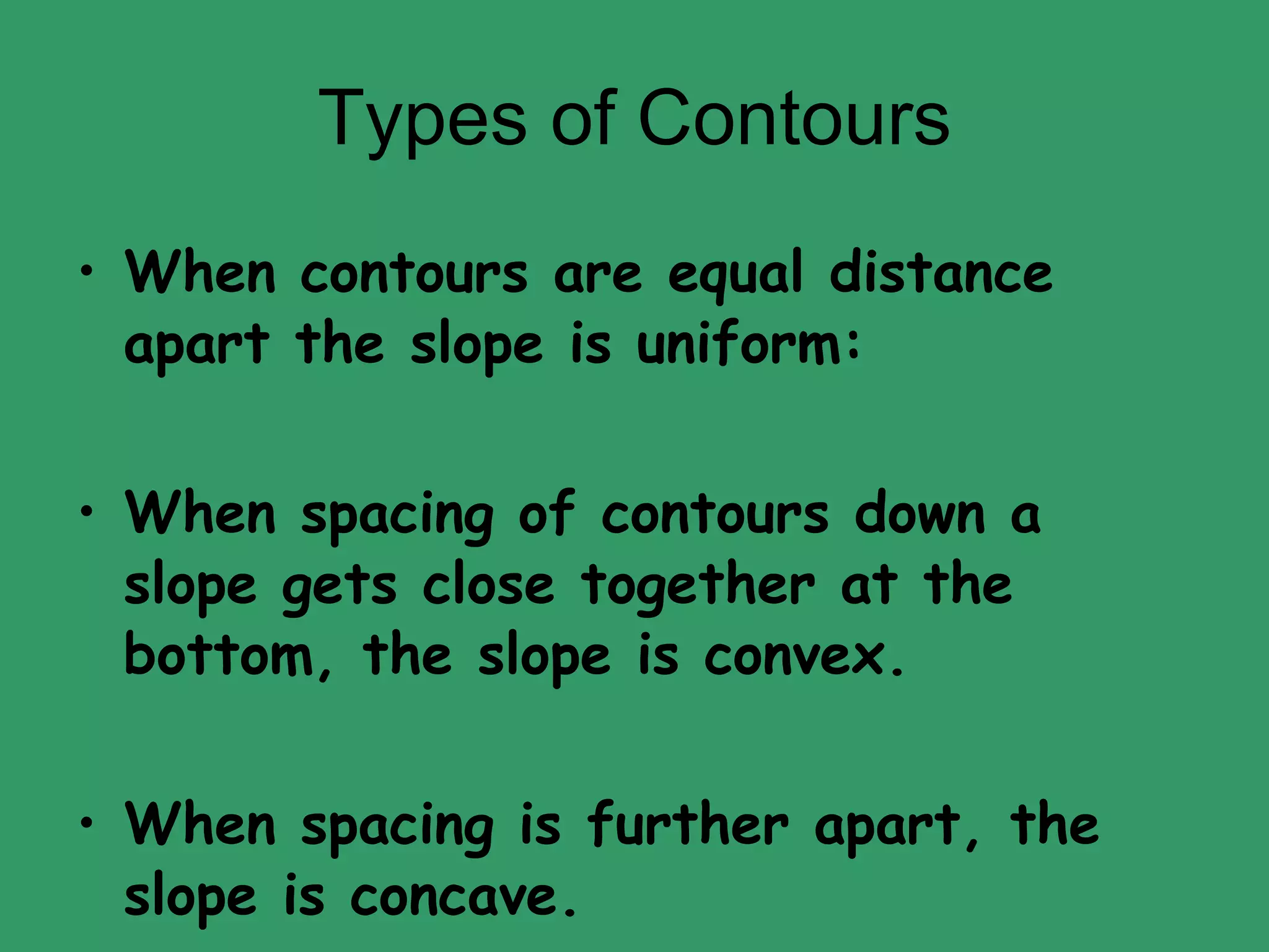 Types of Contours When contours are equal distance apart the slope is uniform: When spacing of contours down a slope gets close together at the bottom, the slope is convex. When spacing is further apart, the slope is concave. 