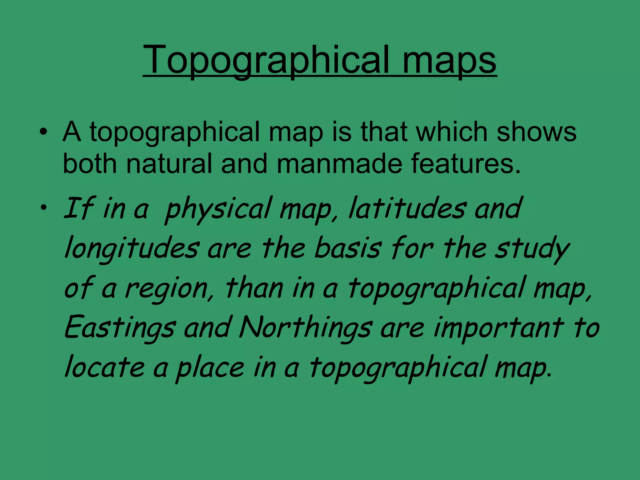 Topographical maps A topographical map is that which shows both natural and manmade features. If in a  physical map, latitudes and longitudes are the basis for the study of a region, than in a topographical map, Eastings and Northings are important to locate a place in a topographical map . 