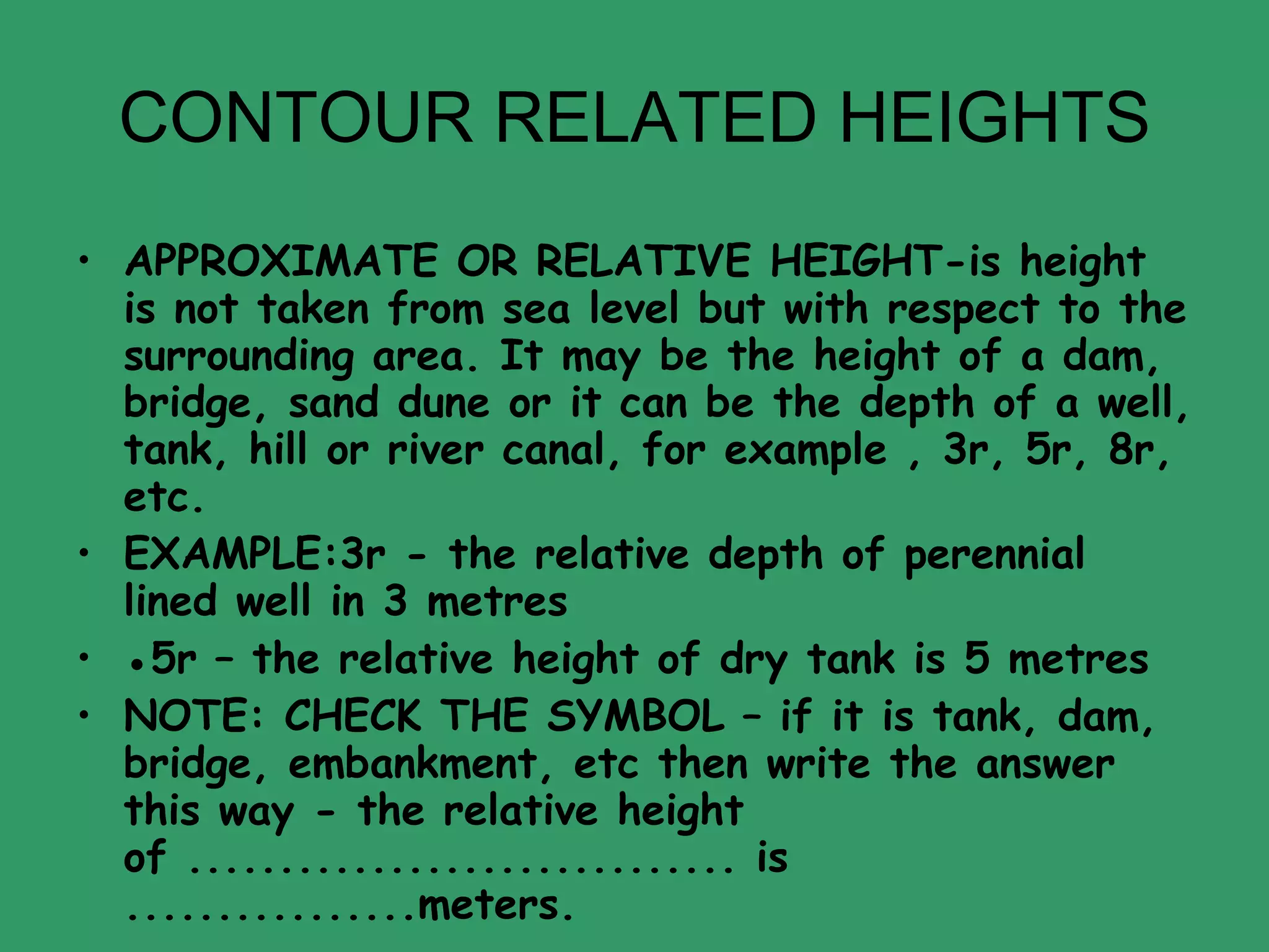 CONTOUR RELATED HEIGHTS APPROXIMATE OR RELATIVE HEIGHT-is height is not taken from sea level but with respect to the surrounding area. It may be the height of a dam, bridge, sand dune or it can be the depth of a well, tank, hill or river canal, for example , 3r, 5r, 8r, etc. EXAMPLE:3r - the relative depth of perennial lined well in 3 metres ● 5r – the relative height of dry tank is 5 metres  NOTE: CHECK THE SYMBOL – if it is tank, dam, bridge, embankment, etc then write the answer this way - the relative height of .............................. is ................meters. 