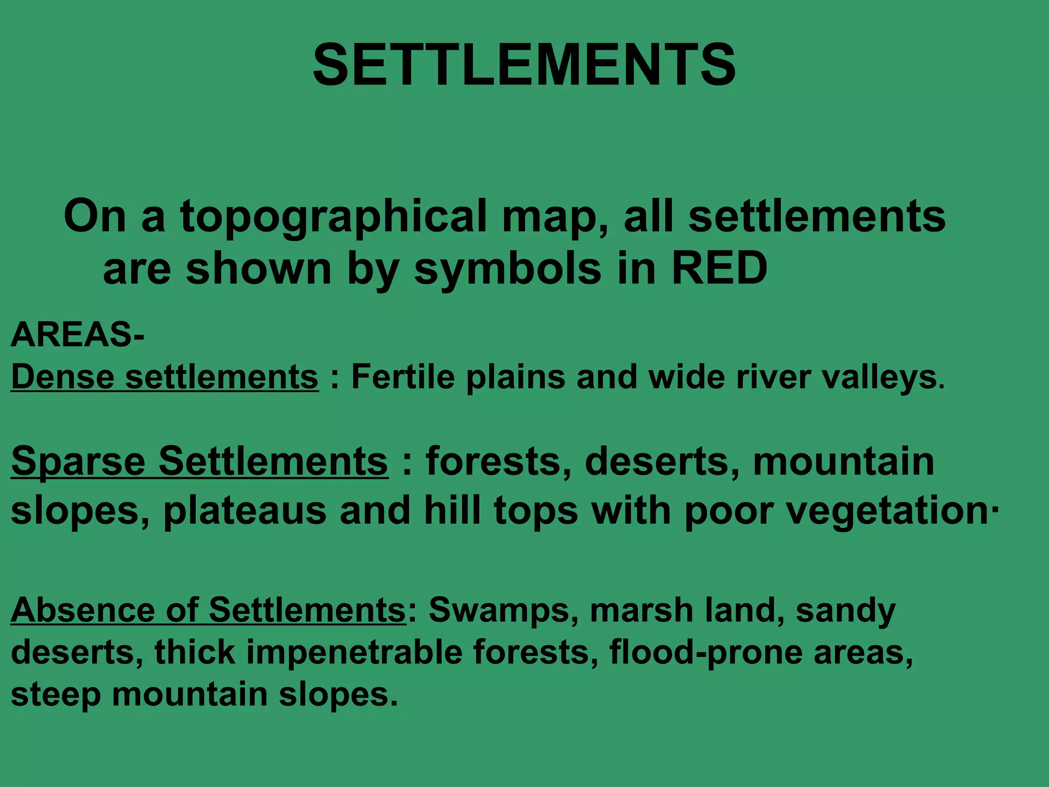 SETTLEMENTS On a topographical map, all settlements are shown by symbols in RED  AREAS- Dense settlements  : Fertile plains and wide river valleys .   Sparse Settlements  : forests, deserts, mountain slopes, plateaus and hill tops with poor vegetation·   Absence of Settlements : Swamps, marsh land, sandy deserts, thick impenetrable forests, flood-prone areas, steep mountain slopes.   