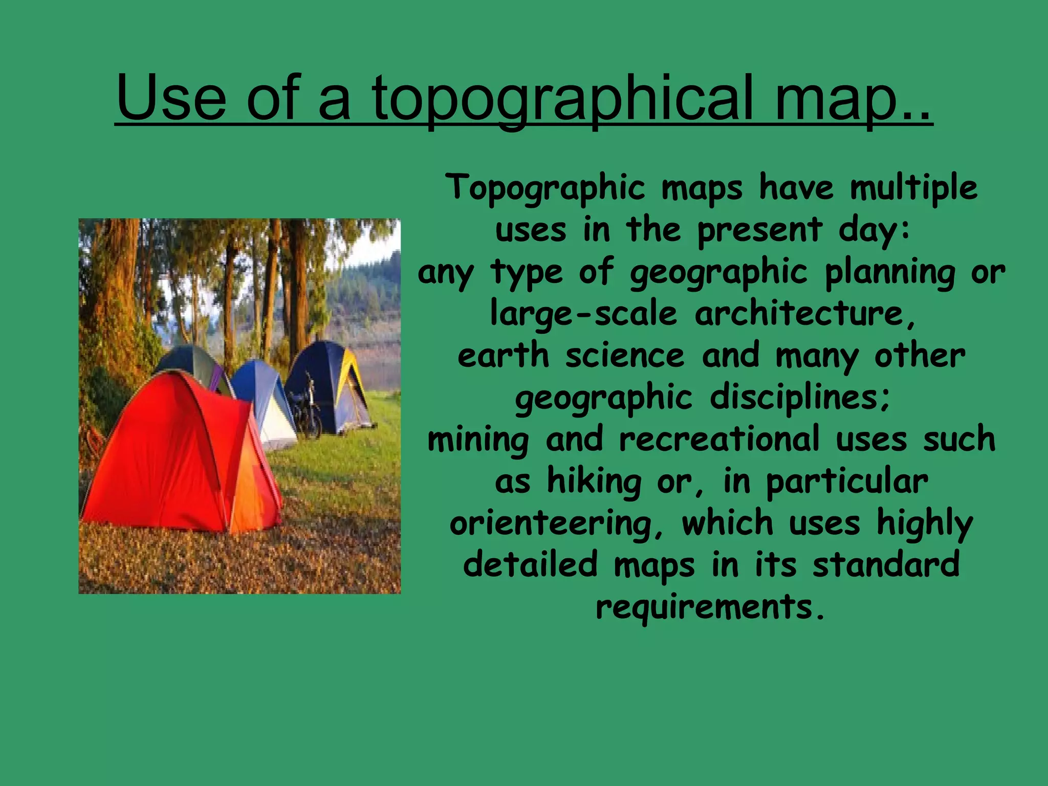 Use of a topographical map.. Topographic maps have multiple uses in the present day:  any type of geographic planning or large-scale architecture,  earth science and many other geographic disciplines;  mining and recreational uses such as hiking or, in particular orienteering, which uses highly detailed maps in its standard requirements. 