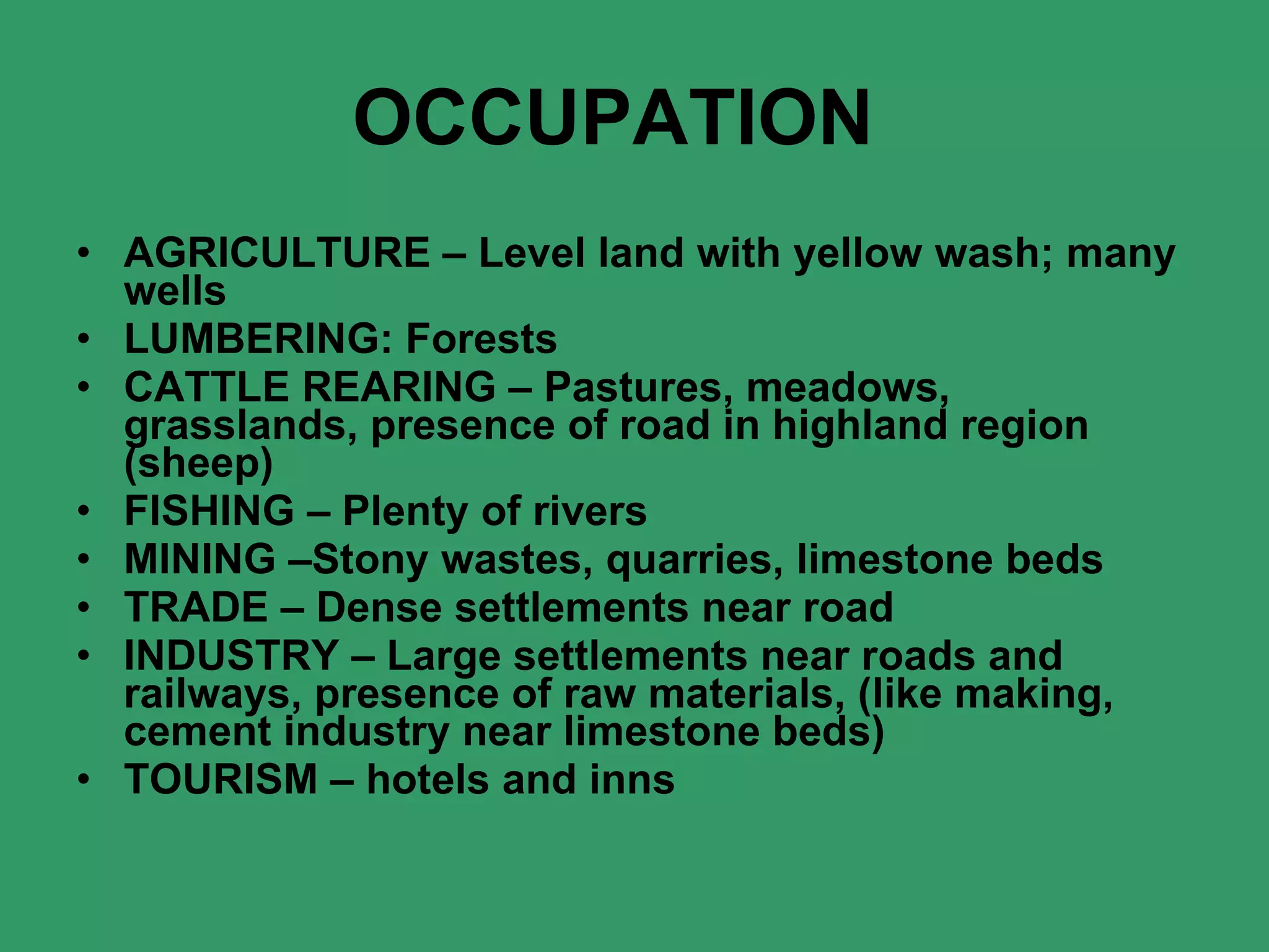 OCCUPATION    AGRICULTURE – Level land with yellow wash; many wells LUMBERING: Forests CATTLE REARING – Pastures, meadows, grasslands, presence of road in highland region (sheep) FISHING – Plenty of rivers MINING –Stony wastes, quarries, limestone beds TRADE – Dense settlements near road INDUSTRY – Large settlements near roads and railways, presence of raw materials, (like making, cement industry near limestone beds) TOURISM – hotels and inns 