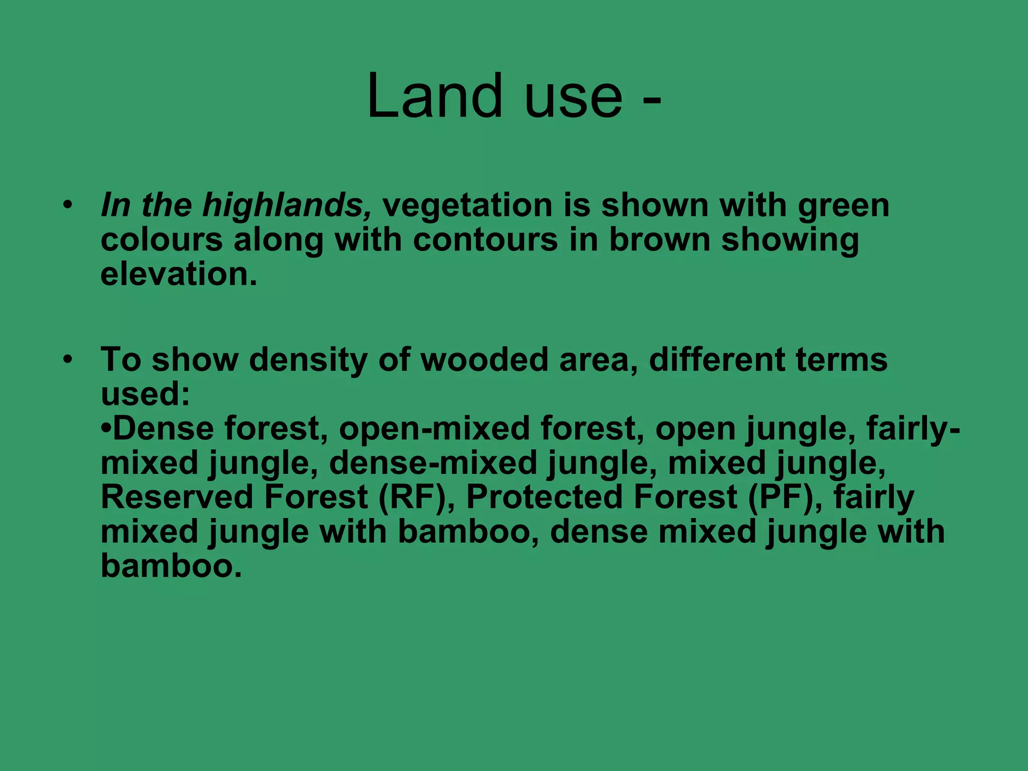 Land use - In the highlands,  vegetation is shown with green colours along with contours in brown showing elevation. To show density of wooded area, different terms used: •Dense forest, open-mixed forest, open jungle, fairly-mixed jungle, dense-mixed jungle, mixed jungle, Reserved Forest (RF), Protected Forest (PF), fairly mixed jungle with bamboo, dense mixed jungle with bamboo. 