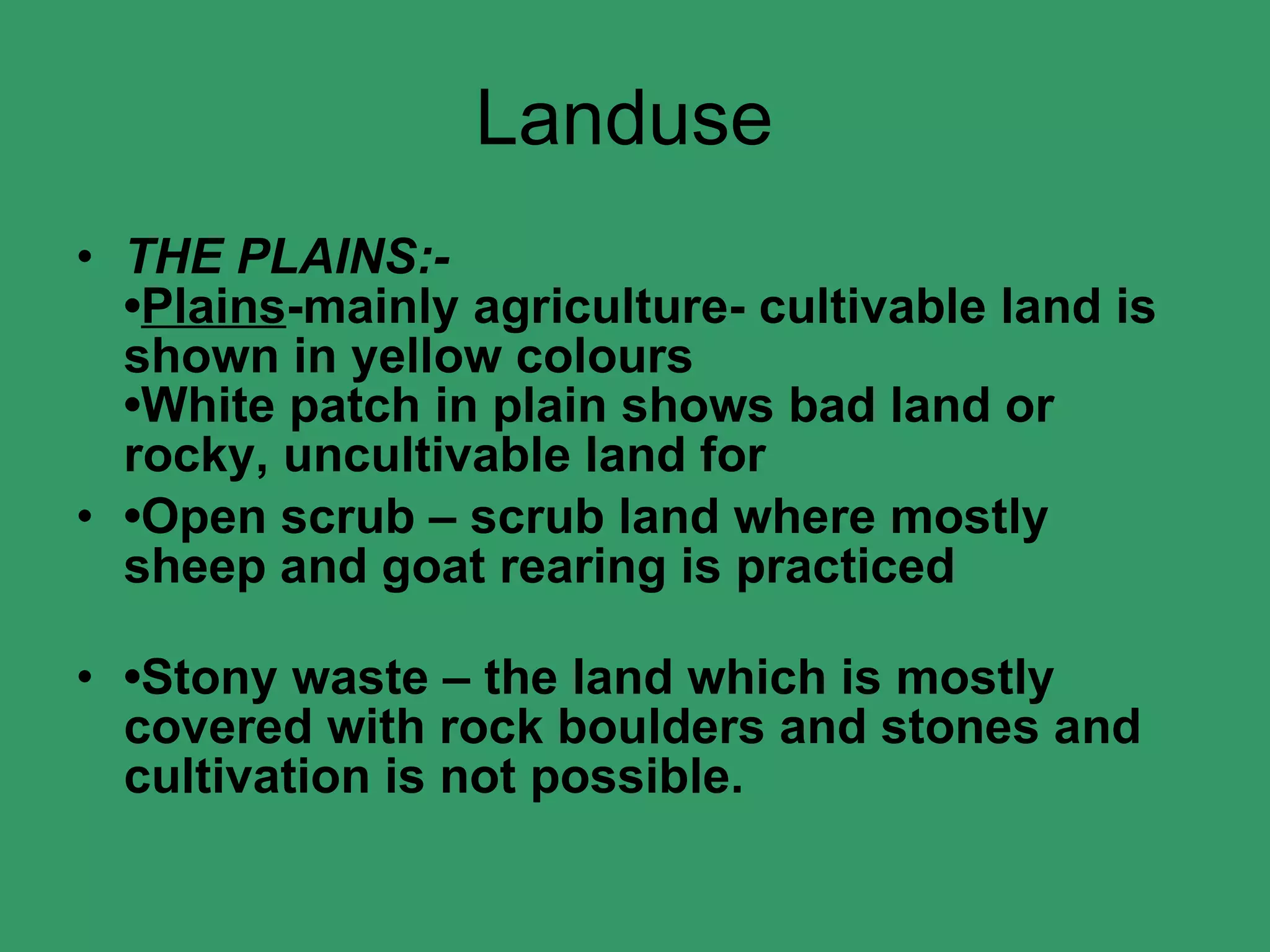 Landuse  THE PLAINS:- • Plains -mainly agriculture- cultivable land is shown in yellow colours •White patch in plain shows bad land or rocky, uncultivable land for • Open scrub – scrub land where mostly sheep and goat rearing is practiced • Stony waste – the land which is mostly covered with rock boulders and stones and cultivation is not possible.   