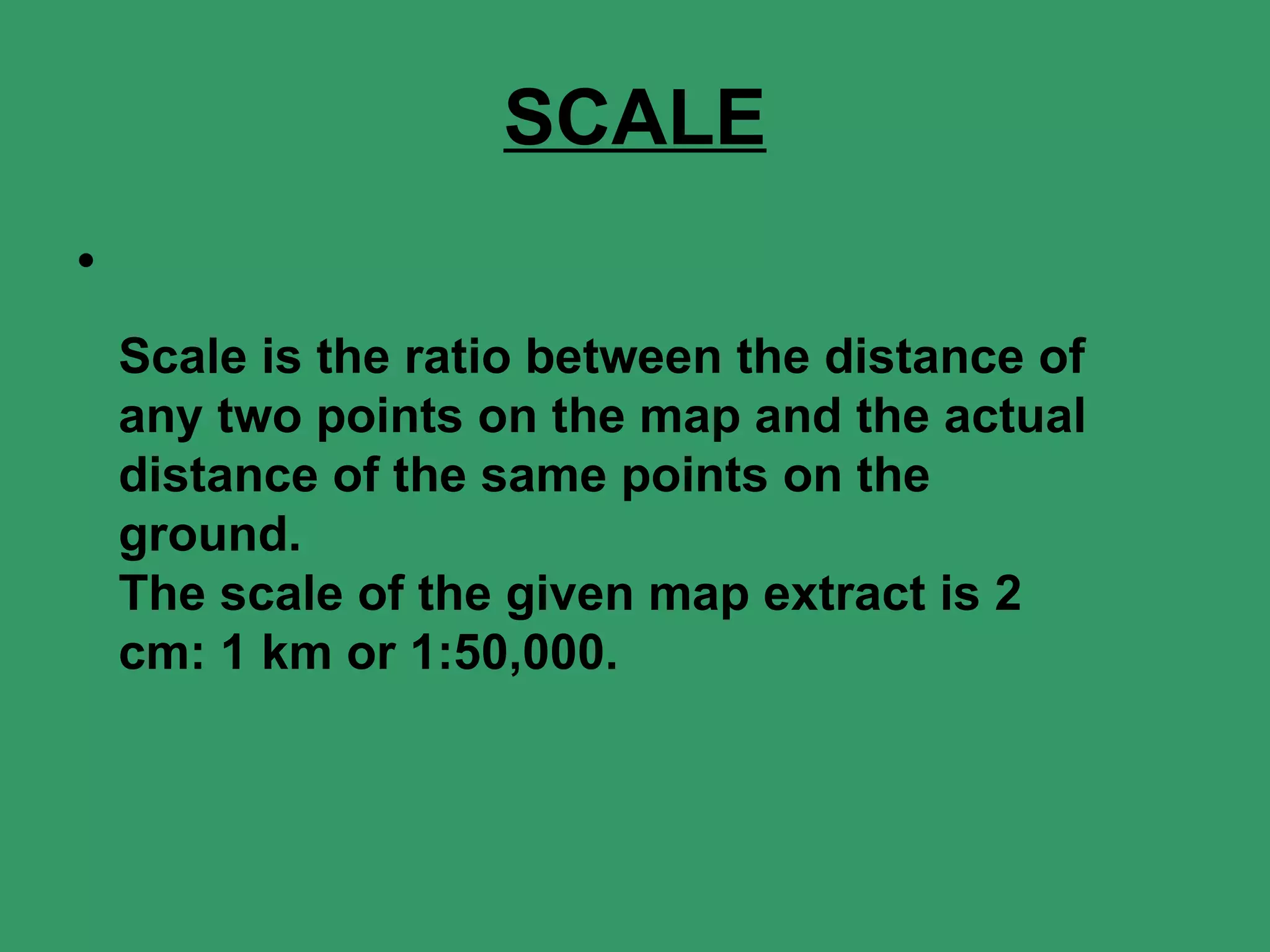 SCALE Scale is the ratio between the distance of any two points on the map and the actual distance of the same points on the ground. The scale of the given map extract is 2 cm: 1 km or 1:50,000. 