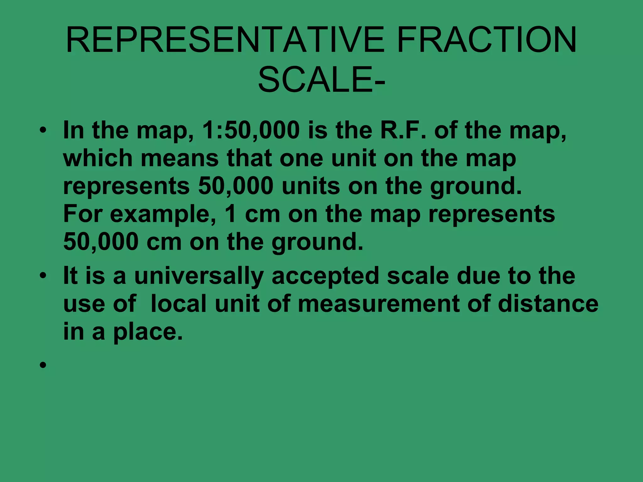 REPRESENTATIVE FRACTION SCALE- In the map, 1:50,000 is the R.F. of the map, which means that one unit on the map represents 50,000 units on the ground. For example, 1 cm on the map represents 50,000 cm on the ground. It is a universally accepted scale due to the use of  local unit of measurement of distance in a place.   