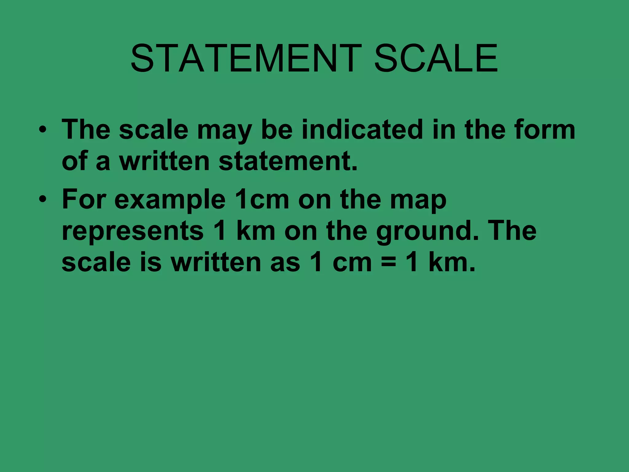 STATEMENT SCALE The scale may be indicated in the form of a written statement.  For example 1cm on the map represents 1 km on the ground. The scale is written as 1 cm = 1 km. 