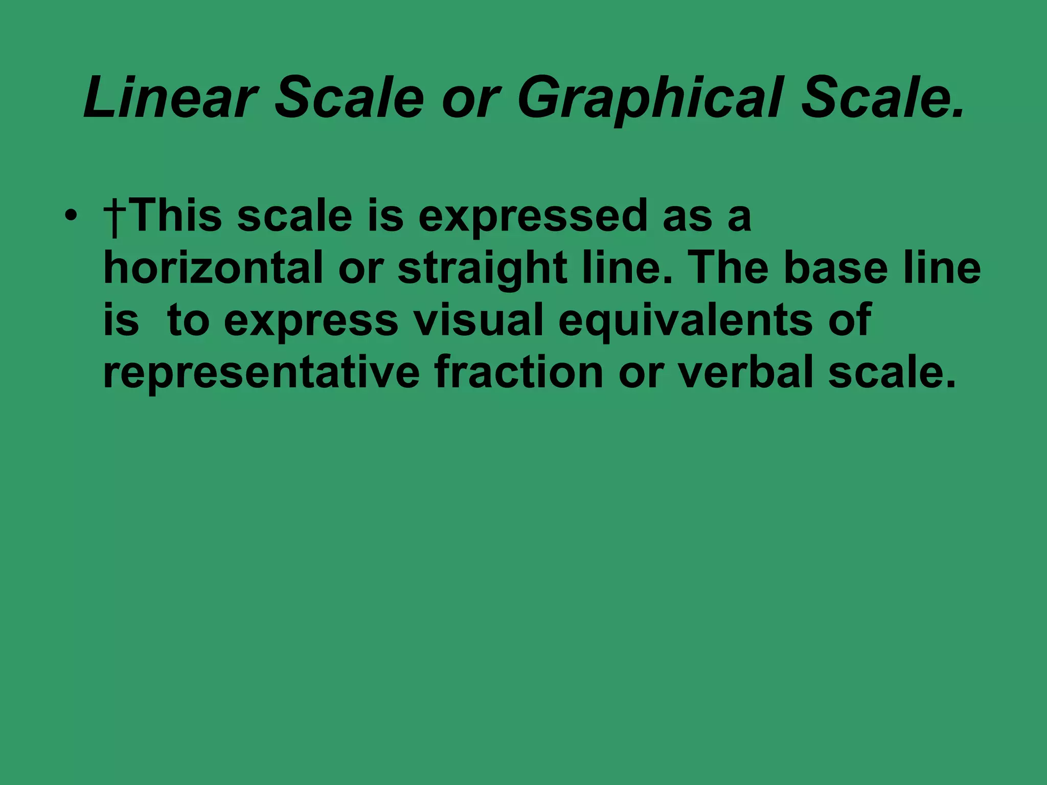 Linear Scale or Graphical Scale.   This scale is expressed as a horizontal or straight line. The base line is  to express visual equivalents of representative fraction or verbal scale.    