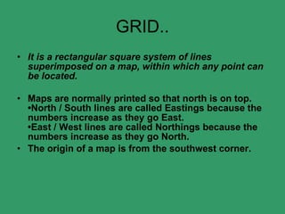 GRID.. It is a rectangular square system of lines superimposed on a map, within which any point can be located. Maps are normally printed so that north is on top. •North / South lines are called Eastings because the numbers increase as they go East. •East / West lines are called Northings because the numbers increase as they go North. The origin of a map is from the southwest corner. 