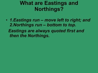 What are Eastings and Northings? 1.Eastings run – move left to right; and 2.Northings run – bottom to top. Eastings are always quoted first and then the Northings. 