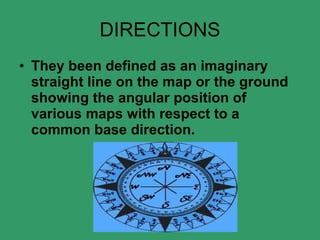DIRECTIONS They been defined as an imaginary straight line on the map or the ground showing the angular position of various maps with respect to a common base direction.    
