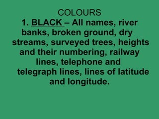 COLOURS 1.  BLACK  – All names, river banks, broken ground, dry   streams, surveyed trees, heights and their numbering, railway lines, telephone and    telegraph lines, lines of latitude and longitude. 