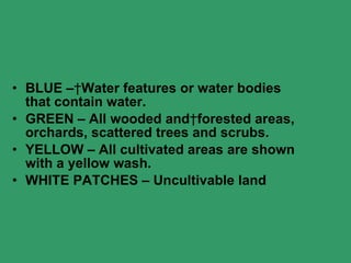 BLUE –   Water features or water bodies that contain water. GREEN – All wooded and   forested areas, orchards, scattered trees and scrubs. YELLOW – All cultivated areas are shown with a yellow wash. WHITE PATCHES – Uncultivable land 
