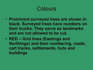 Colours Prominent surveyed trees are shown in black. Surveyed trees have numbers on their trunks. They serve as landmarks and are not allowed to be cut. RED – Grid lines (Eastings and Northings) and their numbering, roads, cart tracks, settlements, huts and buildings 