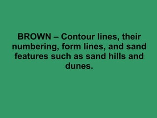 BROWN – Contour lines, their numbering, form lines, and sand features such as sand hills and dunes. 