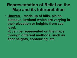 Representation of Relief on the Map and its Interpretation Uneven  – made up of hills, plains, plateaus, lowland which are varying in their elevation or heights from sea level. •It can be represented on the maps through different methods, such as spot heights, contouring, etc. 