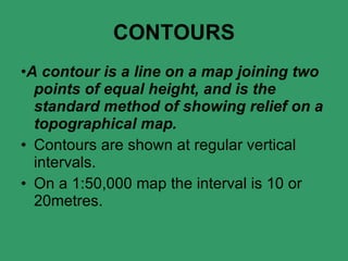 CONTOURS • A contour is a line on a map joining two points of equal height, and is the standard method of showing relief on a topographical map. Contours are shown at regular vertical intervals. On a 1:50,000 map the interval is 10 or 20metres. 