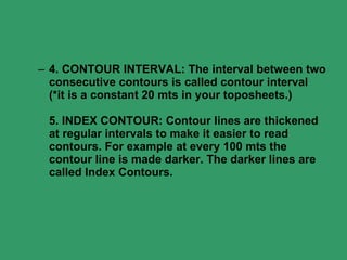 4. CONTOUR INTERVAL: The interval between two consecutive contours is called contour interval (*it is a constant 20 mts in your toposheets.)  5. INDEX CONTOUR: Contour lines are thickened at regular intervals to make it easier to read contours. For example at every 100 mts the contour line is made darker. The darker lines are called Index Contours.  