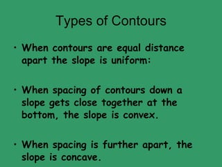 Types of Contours When contours are equal distance apart the slope is uniform: When spacing of contours down a slope gets close together at the bottom, the slope is convex. When spacing is further apart, the slope is concave. 