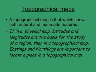 Topographical maps A topographical map is that which shows both natural and manmade features. If in a  physical map, latitudes and longitudes are the basis for the study of a region, than in a topographical map, Eastings and Northings are important to locate a place in a topographical map . 
