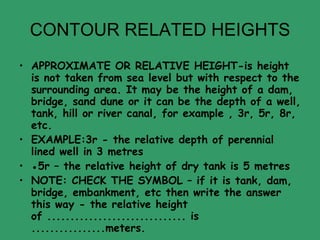 CONTOUR RELATED HEIGHTS APPROXIMATE OR RELATIVE HEIGHT-is height is not taken from sea level but with respect to the surrounding area. It may be the height of a dam, bridge, sand dune or it can be the depth of a well, tank, hill or river canal, for example , 3r, 5r, 8r, etc. EXAMPLE:3r - the relative depth of perennial lined well in 3 metres ● 5r – the relative height of dry tank is 5 metres  NOTE: CHECK THE SYMBOL – if it is tank, dam, bridge, embankment, etc then write the answer this way - the relative height of .............................. is ................meters. 